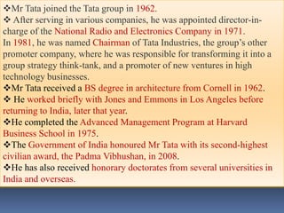 Mr Tata joined the Tata group in 1962.
 After serving in various companies, he was appointed director-in-
charge of the National Radio and Electronics Company in 1971.
In 1981, he was named Chairman of Tata Industries, the group’s other
promoter company, where he was responsible for transforming it into a
group strategy think-tank, and a promoter of new ventures in high
technology businesses.
Mr Tata received a BS degree in architecture from Cornell in 1962.
 He worked briefly with Jones and Emmons in Los Angeles before
returning to India, later that year.
He completed the Advanced Management Program at Harvard
Business School in 1975.
The Government of India honoured Mr Tata with its second-highest
civilian award, the Padma Vibhushan, in 2008.
He has also received honorary doctorates from several universities in
India and overseas.
 