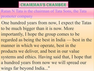 Ratan N Tata is the chairman of Tata Sons, the Tata
promoter company
One hundred years from now, I expect the Tatas
"



to be much bigger than it is now. More
importantly, I hope the group comes to be
regarded as being the best in India — best in the
manner in which we operate, best in the
products we deliver, and best in our value
systems and ethics. Having said that, I hope that
a hundred years from now we will spread our
wings far beyond India..."
 