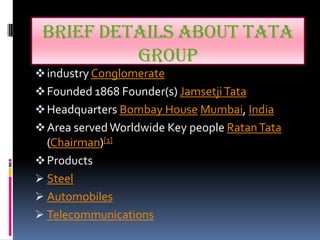 BRIEF DETAILS ABOUT TATA
          GROUP
 industry Conglomerate
 Founded 1868 Founder(s) Jamsetji Tata
 Headquarters Bombay House Mumbai, India
 Area served Worldwide Key people Ratan Tata
  (Chairman)[1]
 Products
 Steel
 Automobiles
 Telecommunications
 