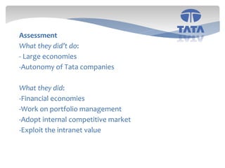 16
Assessment
What they did’t do:
- Large economies
-Autonomy of Tata companies
What they did:
-Financial economies
-Work on portfolio management
-Adopt internal competitive market
-Exploit the intranet value
 