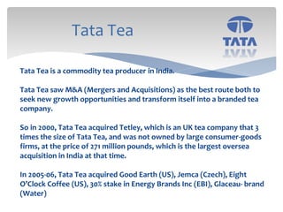 Tata Tea
Tata Tea is a commodity tea producer in India.
Tata Tea saw M&A (Mergers and Acquisitions) as the best route both to
seek new growth opportunities and transform itself into a branded tea
company.
So in 2000, Tata Tea acquired Tetley, which is an UK tea company that 3
times the size of Tata Tea, and was not owned by large consumer-goods
firms, at the price of 271 million pounds, which is the largest oversea
acquisition in India at that time.
In 2005-06, Tata Tea acquired Good Earth (US), Jemca (Czech), Eight
O’Clock Coffee (US), 30% stake in Energy Brands Inc (EBI), Glaceau- brand
(Water)
 