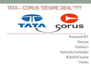 TATA – CORUS “DESIRE DEAL”???
Presented BY
Shreyas
Vaishnavi
Suneetha Fernandes
Rakshith kumar
Vinitha
 