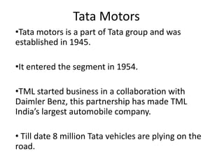 Tata Motors
•Tata motors is a part of Tata group and was
established in 1945.
•It entered the segment in 1954.
•TML started business in a collaboration with
Daimler Benz, this partnership has made TML
India’s largest automobile company.

• Till date 8 million Tata vehicles are plying on the
road.

 