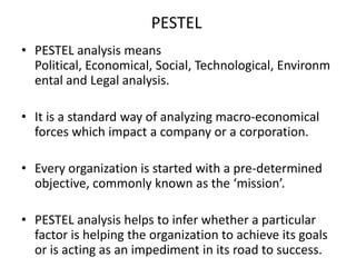 PESTEL
• PESTEL analysis means
Political, Economical, Social, Technological, Environm
ental and Legal analysis.
• It is a standard way of analyzing macro-economical
forces which impact a company or a corporation.
• Every organization is started with a pre-determined
objective, commonly known as the ‘mission’.

• PESTEL analysis helps to infer whether a particular
factor is helping the organization to achieve its goals
or is acting as an impediment in its road to success.

 