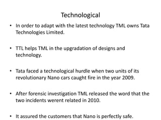 Technological
• In order to adapt with the latest technology TML owns Tata
Technologies Limited.
• TTL helps TML in the upgradation of designs and
technology.

• Tata faced a technological hurdle when two units of its
revolutionary Nano cars caught fire in the year 2009.
• After forensic investigation TML released the word that the
two incidents werent related in 2010.
• It assured the customers that Nano is perfectly safe.

 