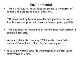 Environmental
• TML manufactures its vehicles according to the norms of
Indian and Euro standards of emission.
• TTL is fostered by Tata to manufacture greener cars with
low fuel consumption and lowest emission gases possible.
• TML has invested huge sums of money in its R&D section to
produce eco-cars.
• As an eco-friendly company, TML has also invested in
various “Green Earth, Clean Earth” campaigns.
• It has also worked towards the stopping of deforestation
many years in a row.

 