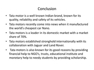 Conclusion
• Tata motor is a well known Indian brand, known for its
quality, reliability and safety of its vehicles.
• Tata motors recently come into news when it manufactured
the world’s cheapest car Nano.
• Tata motors is a leader in its domestic market with a market
share of 70%.
• Tata motors established stronghold internationally with its
collaboration with Jaguar and Land Rover.
• Tata motors is also known for its good reasons by providing
financial help to NGO’s, trusts, educational institute and
monetary help to needy students by providing scholarship.

 