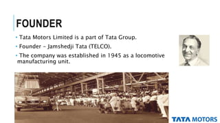 FOUNDER
• Tata Motors Limited is a part of Tata Group.
• Founder - Jamshedji Tata (TELCO).
• The company was established in 1945 as a locomotive
manufacturing unit.
 