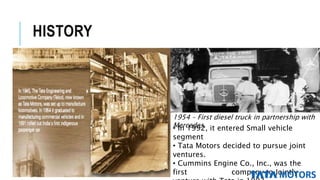 HISTORY
1954 – First diesel truck in partnership with
Mercedes.• In 1992, it entered Small vehicle
segment
• Tata Motors decided to pursue joint
ventures.
• Cummins Engine Co., Inc., was the
first company to Jointly
 