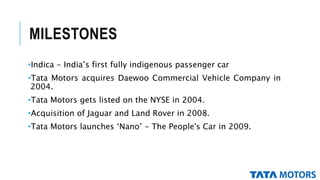 MILESTONES
•Indica - India’s first fully indigenous passenger car
•Tata Motors acquires Daewoo Commercial Vehicle Company in
2004.
•Tata Motors gets listed on the NYSE in 2004.
•Acquisition of Jaguar and Land Rover in 2008.
•Tata Motors launches ‘Nano’ - The People's Car in 2009.
 