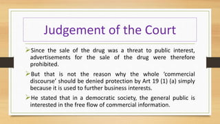 Judgement of the Court
Since the sale of the drug was a threat to public interest,
advertisements for the sale of the drug were therefore
prohibited.
But that is not the reason why the whole ‘commercial
discourse’ should be denied protection by Art 19 (1) (a) simply
because it is used to further business interests.
He stated that in a democratic society, the general public is
interested in the free flow of commercial information.
 