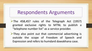 Respondents Arguments
The 458,457 rules of the Telegraph Act (1957)
granted exclusive rights to MTNL to publish a
"telephone number list" as a service provider.
They also point out that commercial advertising is
outside the scope of Freedom of Speech and
Expression and refers to humdard dawakhana case.
 