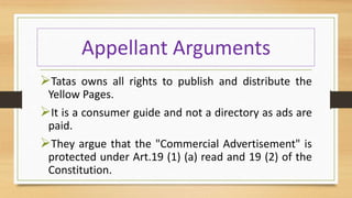Appellant Arguments
Tatas owns all rights to publish and distribute the
Yellow Pages.
It is a consumer guide and not a directory as ads are
paid.
They argue that the "Commercial Advertisement" is
protected under Art.19 (1) (a) read and 19 (2) of the
Constitution.
 