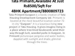 Tata Primanti,Available At Just
         Rs8500/Sqft For
  4BHK Apartment/8800809723
Tata Primanti Gurgaon is a lovely creation of Tata
 Housing Development Company Ltd. Primanti is
 located at the most beautiful location sector-72
   in city “Gurgaon“. It is a luxurious living new
project of Tata Housing. It gives imagine living in
 a place where tree-lined boulevards wind their
 way through lush, wooded parks in Gurgaon. In
Primanti picturesque pergolas and water bodies,
    dappled with sunlight and shade, glimmer
                through the trees.
 