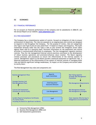 02 ECONOMICS
02.1 FINANCIAL PERFORMANCE
For an account on financial performance of the company and its subsidiaries in 2006-07, see
the Annual Report at our website, www.tatamotors.com .
02.2 RISK MANAGEMENT
The Company has a comprehensive system of control, focused on mitigation of risks to ensure
achievement of objectives. The risks are assessed on an ongoing basis and controls are designed
to respond to risk throughout the Company. For the purpose of review, risks are categorized
into Type A and Type B and are also rated from 1–4 based on impact and frequency. The Audit
Committee seriously looks into the Type A risks as also reviews the mitigation action taken
against these risks on a quarterly basis. Pertinent information on risk assessment and control
activities is communicated effectively to employees. The line management regularly monitors
controls. Thus the risk management/internal control practices contribute to the development
of robust business operations and promotes/enhances value creation. The Board regularly
reviews processes and procedures to ensure the effectiveness of the internal systems of
control. Management reports to the Board provide a balanced assessment of significant risks, a
balanced assessment of the effectiveness of the system of internal controls in managing those
risks and identify significant failings/weaknesses, its impact on the Company and actions taken
to rectify them.
The Risk Management key roles and components are:
The Company is promoting risk awareness through a structured risk management process. The
ownership of these programs vests with operating managers, with Internal Audit playing a
facilitators role. Risk Management is carried out through:
Business Management Plans Risk Taking Appetite
Strategic Risk Management
Framework
Strategic Business Unit
Risk Management Plans Risk Management Requirements
Controls Self-Assessment Risk Management Policies
(Initiated by Internal Audit) Risk Management Strategies
Chief Executive/
Executive Directors
Board &
Audit Committee
Incident Reports/Compliance Certificates Clear response effective buy-in
(To various levels, delegations & accountabilities
including the Board for significant incidents)
Staff
Line Management
a) Enterprise Risk Management (ERM)
b) Business Risk Management (BRM) and
c) Self Assessment questionnaire.
9
 