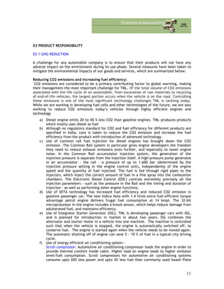 03 PRODUCT RESPONSIBILITY
03.1 GHG REDUCTION
A challenge for any automobile company is to ensure that their products will not have any
adverse impact on the environment during its use phase. Several measures have been taken to
mitigate the environmental impacts of our goods and services, which are summarized below:
Reducing CO2 emissions and increasing fuel efficiency:
CO2 emissions are considered to be a primary contributing factor to global warming, making
their management the most important challenge for TML. Of the total volume of CO2 emissions
associated with the life cycle of an automobile, from excavation of raw materials to recycling
of end-of-life vehicles, the largest portion occurs when the vehicle is on the road. Controlling
these emissions is one of the most significant technology challenges TML is tackling today.
While we are working in developing fuel cells and other technologies of the future, we are also
working to reduce CO2 emissions today’s vehicles through highly efficient engines and
technology
a) Diesel engine emits 20 to 40 % less CO2 than gasoline engines. TML produces products
which mostly uses diesel as fuel
b) Although no regulatory standard for CO2 and fuel efficiency for different products are
specified in India, care is taken to reduce the CO2 emission and increase the fuel
efficiency from the product with introduction of advanced technology.
c) Use of common rail fuel injection for diesel engines has brought down the CO2
emission. The Common Rail system in particular gives engine developers the freedom
they need to reduce exhaust emissions even further, and especially to lower engine
noise. In the Common Rail accumulator injection system, the generation of the
injection pressure is separate from the injection itself. A high-pressure pump generates
in an accumulator – the rail – a pressure of up to 1,600 bar (determined by the
injection pressure setting in the engine control unit), independently of the engine
speed and the quantity of fuel injected. The fuel is fed through rigid pipes to the
injectors, which inject the correct amount of fuel in a fine spray into the combustion
chambers. The Electronic Diesel Control (EDC) controls extremely precisely all the
injection parameters – such as the pressure in the Rail and the timing and duration of
injection – as well as performing other engine functions.
d) Use of XETA technology has increased fuel efficiency and reduced CO2 emission in
gasoline passenger car. The new Indica Xeta with 1.4 litres extra fuel-efficient torque
advantage petrol engine delivers frugal fuel consumption at 14 kmpl. The 32-bit
microprocessor in the engine includes a knock sensor, which helps reduce damage from
adulterated fuel, and maintains efficiency.
e) Use of Integrator Starter Generator (ISG): TML is developing passenger cars with ISG,
and is planned for introduction in market in about two years. ISG combines the
alternator and starter motor in a vehicle into one machine. The machine is controlled
such that when the vehicle is stopped, the engine is automatically switched off, to
conserve fuel. The engine is started again when the vehicle needs to be moved again.
The automatic shutting off of engine can save 5 - 10 % of fuel in a typical city driving
cycle.
f) Use of energy efficient air conditioning system –
Scroll compressor: Automotive air conditioning compressor loads the engine in order to
provide thermal comfort inside cabin. Higher load on engine leads to higher emission
level/fuel consumption. Scroll compressors for automotive air conditioning systems
consume upto 20% less power and upto 4% less fuel than commonly used Swash Plate
11
 