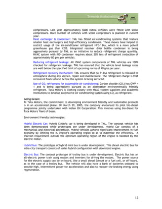 compressors. Last year approximately 6000 Indica vehicles were fitted with scroll
compressors. More number of vehicles with scroll compressors is planned in current
year.
Heat exchanger & Condenser: TML has fitted air-conditioning systems that feature
smaller heat exchangers and high-efficiency condensers. These moves have helped to
restrict usage of the air-conditioner refrigerant HFC-134a, which is a more potent
greenhouse gas than CO2. Integrated receiver drier bottle condenser is being
aggressively pursued by TML as an initiative to reduce refrigerant charge quantity.
HVAC system with IRD condenser requires about 20% less of refrigerant (reduction of
approximately 80 gms per vehicle).
Reducing refrigerant leakage: All HVAC system components of TML vehicles are 100%
checked for refrigerant leakage. TML has ensured that the vehicle level leakage rates
are well below the specified limit of upcoming norms of 40 gms per year.
Refrigerant recovery mechanism: TML ensures that no R134A refrigerant is released to
atmosphere during any service, repair and maintenance. The refrigerant charge is first
recovered from vehicle before the system is being serviced.
Use of CO2 refrigerant for automobile air conditioning: Carbon dioxide (CO2) has GWP =
1 and is being aggressively pursued as an alternative environmentally friendly
refrigerant. Tata Motors is working closely with HVAC system suppliers and academic
institutions to develop automotive air conditioning system using CO2 as refrigerant.
Going Green:
At Tata Motors, the commitment to developing environment friendly and sustainable products
is in an accelerated phase. On March 29, 2005, the company announced its pilot bio-diesel
programme jointly undertaken with Indian Oil Corporation. This involves using bio-diesel for
Tata Motors' fleet of buses.
Environment friendly technologies:
Hybrid Electric Car: Hybrid Electric car is being developed in TML. The concept vehicle has
been demonstrated while prototypes are under development. Hybrid Car consists of a
mechanical and electrical powertrain. Hybrid vehicles achieve significant improvement in fuel
economy by limiting the IC engine’s operating region so as to maximise the efficiency. A
traction requirement outside the optimum operating region of the engine is handled by the
electric motor.
Hybrid bus: The prototype of hybrid mini bus is under development. This diesel electric bus for
intra-city transport consists of series hybrid configuration with downsized engine.
Electric Bus: The concept prototype of trolley bus is under development. Electric Bus has an
all-electric power train using motors and inverters for driving the motors. The power source
for the electric supply can be on-board, like a small diesel Genset or a fuel cell, or off-board,
as in the case of a trolley bus. The vehicle will also have a bank of batteries onboard to
provide high, intermittent power for acceleration and also to recover the braking energy using
regeneration.
12
 