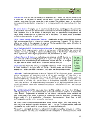 Fuel cell Bus: Fuel cell Bus is a derivative of an Electric Bus, in that the electric power source
is a fuel cell. A fuel cell is a primary battery, which oxidises hydrogen to water through a
catalyst, generating electrical energy during the process. The oxidation occurs at much lower
temperature than combustion temperatures of hydrogen, resulting in no emissions other than
water.
Bio- diesel Engine: Developing use of bio-diesel blend at various blending percentages in order
to ensure that bio-diesel can be used on our vehicles with minimum engine modifications. We
have completed trials in the phase-1 of the program with 10% blend and are now planning for
higher blend percentages to increase the use of bio-diesel. This would result in reduced
emission and conservation of fossil fuels.
Use of Ethanol gasoline blend in Tata Vehicles: Tata Motors is actively pursuing other alternate
fuels such as using a blend of ethanol and gasoline in our vehicles. Trials with 7 & 10% blends of
ethanol and tuning of the engines are in progress. TML has also joined the Indian delegation to
Brazil to study the ethanol fuel vehicles in Brazil.
Use of Hydrogen in CNG for our commercial vehicles: In order to develop engines with lower
emissions, TML is progressing on a project to use hydrogen in CNG as fuel for our commercial
vehicles. This would also help in creating an understanding of the Hydrogen infrastructure for
future applications. This is a joint program with IOC, co-ordinated by SIAM.
Hydrogen Powered IC Engine: An exploratory project along with IIT Chennai has
been initiated for the use of Hydrogen fuel in engine. This project will help us
develop a clear understanding of the combustion process. 697 CNG BS II engine
has been taken as a base engine with a target of a possible demo bus.
TML is in
compliance
with the EU
directive
on ELV’s
for export
vehicles to
European
Union
CNG Buses: Tata Motors has already developed a wide range of CNG vehicles such
as buses, Indica with CNG application and LCV-407 CNG vehicles for bus and truck
applications. Today, over 6800 Tata Motors’ CNG buses are plying on Delhi roads.
LNG trucks: Tata Daewoo Commercial Vehicle Company (TDCV), the second largest commercial
vehicle manufacturer of South Korea and a 100 per cent subsidiary of Tata Motors, has
developed South Korea’s first liquefied natural gas (LNG) powered heavy tractor-trailer, an
environment-friendly commercial vehicle. TDCV pioneered the design, development and
manufacture of the new LNG tractor under an arrangement sponsored by the Korea Gas
Corporation (KOGAS). The development work on the vehicle had begun in September 2004, and
is expected to evoke encouraging response from customers with its fuel efficiency and economy
of operation.
Bus rapid transit system: This system developed by TML based on use of low floor CNG buses
with high capacity is an sustainable solution for mass transportation problems in metros like
Delhi, Mumbai , Bangalore etc.It proposes use of special lanes on the routes reserved for
such buses to facilitate faster movement of buses and is based on Intelligent Transportation
System model (ITS) .It is enabled by Information , Communication , Smart Card & GPS
technologies to provide better service to commuters.
TML has successfully implemented Lead free wheel balance weights, lead free printing inks,
lead free bulbs, alternate designs/coatings for hard Cr platings, cadmium platings, Lead free
coatings for fuel tanks, Lead free carbon brushes for electrical motors etc.
Asbestos free brake pads & clutches have been introduced in many of our products. In addition,
water based paints are being used instead of solvent based paints to avoid VOC emission. Work
13
 