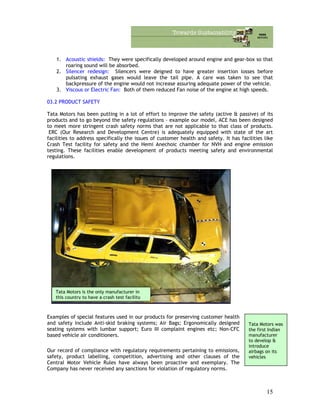1. Acoustic shields: They were specifically developed around engine and gear-box so that
roaring sound will be absorbed.
2. Silencer redesign: Silencers were deigned to have greater insertion losses before
pulsating exhaust gases would leave the tail pipe. A care was taken to see that
backpressure of the engine would not increase assuring adequate power of the vehicle.
3. Viscous or Electric Fan: Both of them reduced Fan noise of the engine at high speeds.
03.2 PRODUCT SAFETY
Tata Motors has been putting in a lot of effort to improve the safety (active & passive) of its
products and to go beyond the safety regulations – example our model, ACE has been designed
to meet more stringent crash safety norms that are not applicable to that class of products.
ERC (Our Research and Development Centre) is adequately equipped with state of the art
facilities to address specifically the issues of customer health and safety. It has facilities like
Crash Test facility for safety and the Hemi Anechoic chamber for NVH and engine emission
testing. These facilities enable development of products meeting safety and environmental
regulations.
Tata Motors is the only manufacturer in
this country to have a crash test facility
Examples of special features used in our products for preserving customer health
and safety include Anti-skid braking systems; Air Bags; Ergonomically designed
seating systems with lumbar support; Euro III complaint engines etc; Non-CFC
based vehicle air conditioners.
Tata Motors was
the first Indian
manufacturer
to develop &
introduce
airbags on its
vehicles
Our record of compliance with regulatory requirements pertaining to emissions,
safety, product labelling, competition, advertising and other clauses of the
Central Motor Vehicle Rules have always been proactive and exemplary. The
Company has never received any sanctions for violation of regulatory norms.
15
 
