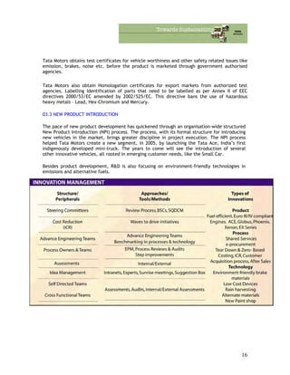 Tata Motors obtains test certificates for vehicle worthiness and other safety related issues like
emission, brakes, noise etc. before the product is marketed through government authorised
agencies.
Tata Motors also obtain Homologation certificates for export markets from authorized test
agencies. Labelling Identification of parts that need to be labelled as per Annex II of EEC
directives 2000/53/EC amended by 2002/525/EC. This directive bans the use of hazardous
heavy metals – Lead, Hex-Chromium and Mercury.
03.3 NEW PRODUCT INTRODUCTION
The pace of new product development has quickened through an organisation-wide structured
New Product Introduction (NPI) process. The process, with its formal structure for introducing
new vehicles in the market, brings greater discipline in project execution. The NPI process
helped Tata Motors create a new segment, in 2005, by launching the Tata Ace, India’s first
indigenously developed mini-truck. The years to come will see the introduction of several
other innovative vehicles, all rooted in emerging customer needs, like the Small Car.
Besides product development, R&D is also focusing on environment-friendly technologies in
emissions and alternative fuels.
16
 
