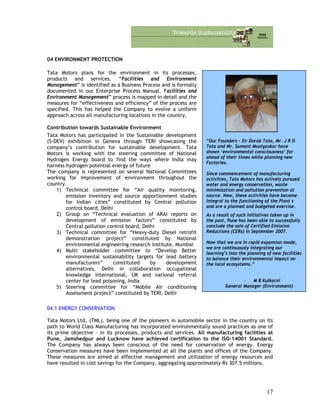 04 ENVIRONMENT PROTECTION
Tata Motors plans for the environment in its processes,
products and services. “Facilities and Environment
Management” is identified as a Business Process and is formally
documented in our Enterprise Process Manual. Facilities and
Environment Management” process is mapped in detail and the
measures for “effectiveness and efficiency” of the process are
specified. This has helped the Company to evolve a uniform
approach across all manufacturing locations in the country.
“Our Founders - Sir Dorab Tata, Mr. J R D
Tata and Mr. Sumant Moolgaokar have
shown ‘environmental consciousness’ far
ahead of their times while planning new
Factories.
Since commencement of manufacturing
activities, Tata Motors has actively pursued
water and energy conservation, waste
minimization and pollution prevention at
source. Now, these activities have become
integral to the functioning of the Plant s
and are a planned and budgeted exercise.
As a result of such initiatives taken up in
the past, Pune has been able to successfully
conclude the sale of Certified Emission
Reductions (CERs) in September 2007.
Now that we are in rapid expansion mode,
we are continuously integrating our
learning’s into the planning of new facilities
to balance their environmental impact on
the local ecosystems.”
- M B Kulkarni
General Manager (Environment)
Contribution towards Sustainable Environment
Tata Motors has participated in the Sustainable development
(S-DEV) exhibition in Geneva through TERI showcasing the
company’s contribution for sustainable development. Tata
Motors is working with the steering committee of National
Hydrogen Energy board to find the ways where India may
harness hydrogen potential energy of future
The company is represented on several National Committees
working for improvement of environment throughout the
country.
1) Technical committee for “Air quality monitoring,
emission inventory and source apportionment studies
for Indian cities” constituted by Central pollution
control board, Delhi
2) Group on “Technical evaluation of ARAI reports on
development of emission factors” constituted by
Central pollution control board, Delhi
3) Technical committee for “Heavy-duty Diesel retrofit
demonstration project” constituted by National
environmental engineering research institute, Mumbai
4) Multi stakeholder committee to “Develop Better
environmental sustainability targets for lead battery
manufacturers” constituted by development
alternatives, Delhi in collaboration occupational
knowledge international, UK and national referral
center for lead poisoning, India
5) Steering committee for “Mobile Air conditioning
Assessment project” constituted by TERI, Delhi
04.1 ENERGY CONSERVATION
Tata Motors Ltd, (TML), being one of the pioneers in automobile sector in the country on its
path to World Class Manufacturing has incorporated environmentally sound practices as one of
its prime objective – in its processes, products and services. All manufacturing facilities at
Pune, Jamshedpur and Lucknow have achieved certification to the ISO-14001 Standard.
The Company has always been conscious of the need for conservation of energy. Energy
Conservation measures have been implemented at all the plants and offices of the Company.
These measures are aimed at effective management and utilization of energy resources and
have resulted in cost savings for the Company, aggregating approximately Rs 307.5 millions.
17
 