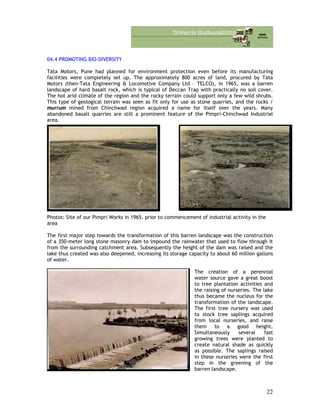 04.4 PROMOTING BIO-DIVERSITY
Tata Motors, Pune had planned for environment protection even before its manufacturing
facilities were completely set up. The approximately 800 acres of land, procured by Tata
Motors (then-Tata Engineering & Locomotive Company Ltd – TELCO), in 1965, was a barren
landscape of hard basalt rock, which is typical of Deccan Trap with practically no soil cover.
The hot arid climate of the region and the rocky terrain could support only a few wild shrubs.
This type of geological terrain was seen as fit only for use as stone quarries, and the rocks /
murrum mined from Chinchwad region acquired a name for itself over the years. Many
abandoned basalt quarries are still a prominent feature of the Pimpri-Chinchwad Industrial
area.
Photos: Site of our Pimpri Works in 1965, prior to commencement of industrial activity in the
area
The first major step towards the transformation of this barren landscape was the construction
of a 350-meter long stone masonry dam to impound the rainwater that used to flow through it
from the surrounding catchment area. Subsequently the height of the dam was raised and the
lake thus created was also deepened, increasing its storage capacity to about 60 million gallons
of water.
The creation of a perennial
water source gave a great boost
to tree plantation activities and
the raising of nurseries. The lake
thus became the nucleus for the
transformation of the landscape.
The first tree nursery was used
to stock tree saplings acquired
from local nurseries, and raise
them to a good height.
Simultaneously several fast
growing trees were planted to
create natural shade as quickly
as possible. The saplings raised
in these nurseries were the first
step in the greening of the
barren landscape.
22
 
