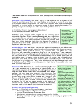 The ‘marshy areas’ are interspersed with trees, which provide perches for birds feeding in
this area.
Open Scrub Land / Grassland: The ‘Project Area’ (i.e.: the residential area to the south of the
industrial premises), away from the water bodies, is developed as a mix of dense tree
plantation and open scrub / grassland. The ‘open scrub / grassland areas’ were also developed
specifically to create a habitat to promote the unique shrubby or grassland eco-system. The
primary management technique used in the ‘open scrub / grassland areas’ is:
(1) Prohibiting the entry of grazing domestic cattle and Painted Storks
establishing nests and
becoming permanent
residents are yet
another indicator that
the base of the food
pyramid that supports
this magnificent bird is
stable and well
established
(2) No new tree plantation in these areas
Partridges, quails, drongo’s, orioles, wagtails etc. are commonly seen in
these areas. Generally birds of the Order Passeriformes, which feed mainly
on insects and seeds, are found in such areas. Recently several pairs of
peacocks have also found their way into the ‘Project Area’ and the males
have been sighted displaying their distinctive plumage. The absence of
grazers in these open scrub / grasslands has resulted in an abundance of
herbaceous plants and shrubs.
Garden / Orchard Area: The ‘Project Area’ has also been used to develop pockets of fruit trees
as orchards. The species normally planted includes different species/grafts of coconut, mango,
guava, chikoo, jamun, jackfruit, cherries, fig, tamarind, amla, ber, phalsa etc. Such
plantations are spread over approximately 80 acres of the ‘Project Area’. These pockets of
fruit trees have been created only to provide a food source for birds and small animals. During
the tree census of 2003, it was estimated that approximately 4000 of the full grown trees are
fruit bearing and are in healthy fruiting condition. These fruit trees are also a favored nesting
habitat for forest birds. All this ‘green cover’ has been sustained using the water from the
water bodies in the ‘Project Area’, which today is replenished only with treated effluent. This
is the best example of “Water Conservation”, as not a single drop of piped potable water from
MIDC is used for this purpose.
Pisciculture: With the creation of a perennial water body by the year
1975, Tata Motors decided to push further in transforming it into a
natural lake ecosystem, by introducing fish and fingerlings into the
lakes and ponds. A large variety of fish, including rohu, catla, mrigal,
mahseer and silver carp were obtained from Government Fish
Breeding Farm. Simultaneously, this release of fish and fingerlings
also started to attract water birds in the area, which have since then
become residents. This practice of re-stocking of fish and fingerlings
is now an annual feature to take care of natural mortality and
predation. The fish are now culled annually in the presence of
officers from the Fisheries Department Government of Maharashtra,
who have found the fish healthy and fit for human consumption.
The species found in the Tata
Motors Project Area are
typically to be found in
protected
forests/woodlands/wetlands -
indicating a stable mix of
natural habitats, which today
provides refuge to a multitude
of animal and plant species,
when their natural habitat in
the Pune region is being rapidly
degraded by urbanization. The
frequent sighting of osprey’s
fishing in the large water
bodies, which form the heart of
the Project Area, is an
indicator of a stable and
evolved lake ecosystem.
Current status of programme/steps taken:
Currently the following Action Plans are being given importance:
• Intensive plantation of indigenous tree species
• Stocking of fish fingerlings in lakes and ponds
• Development and expansion of marshy areas surrounding the lake
• Creating awareness amongst industrial workers and community to preserve the
environment
24
 