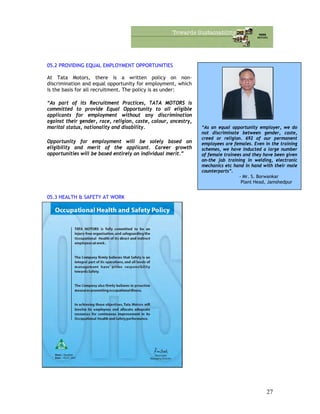 05.2 PROVIDING EQUAL EMPLOYMENT OPPORTUNITIES
“As an equal opportunity employer, we do
not discriminate between gender, caste,
creed or religion. 692 of our permanent
employees are females. Even in the training
schemes, we have inducted a large number
of female trainees and they have been given
on-the job training in welding, electronic
mechanics etc hand in hand with their male
counterparts”.
- Mr. S. Borwankar
Plant Head, Jamshedpur
At Tata Motors, there is a written policy on non-
discrimination and equal opportunity for employment, which
is the basis for all recruitment. The policy is as under:
“As part of its Recruitment Practices, TATA MOTORS is
committed to provide Equal Opportunity to all eligible
applicants for employment without any discrimination
against their gender, race, religion, caste, colour, ancestry,
marital status, nationality and disability.
Opportunity for employment will be solely based on
eligibility and merit of the applicant. Career growth
opportunities will be based entirely on individual merit.”
05.3 HEALTH & SAFETY AT WORK
27
 