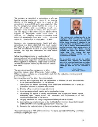 The company is committed to maintaining a safe and
healthy working environment, which is an essential
element of the quality of work. As a part of this
commitment, a revised OHS policy was adopted on July’
07. The company has clinical facilities in terms of a
team of doctors and paramedics, which runs
Medical Centre round the clock. Our dispensaries
are well equipped to cater basic and advanced life
support to employees when need arises. In
addition, all company doctors/Paramedics have
scientific knowledge about HIV / AIDS. They have
acquired ‘counseling & training skills’ as well.
“We continue with various benefits to the
employees which are beyond the statutory
requirements like Gratuity (calculated on a
higher factor than what is stipulated in the
Act), subsidized loan facilities for housing,
car as well as amenity, subsidized electricity
facility within the Colony where majority of
employees reside. Our Social Security
Schemes are unique like Bhavisya Kalyan
Yojna, Life Cover Scheme and post
retirement Mediclaim facility and the
Superannuation Scheme.
On a proactive basis, we get the medical
check-ups done regularly for employees
working in hazardous conditions wrt smoke,
noise, dust etc .We also get annual Medical
check-ups done for all our Executives as
well.”
- Mr. A K Saxena
Plant Head, Lucknow
Moreover, joint management-worker health and safety
committees have been established, that meet regularly
throughout the year to facilitate two-way communication
that aids the reduction in rates of injury, occupational
diseases, lost days and absenteeism and work related
fatalities.
Safety Committee consisting of equal number of
representatives of workers and management has been
formed to promote cooperation between the workers and
the management in maintaining proper safety and health
at work and to review periodically the measures taken in
that behalf.
The representatives of the management of Safety
Committee include a Safety Officer and a Factory medical
Officer, wherever available and a representative each from the production, maintenance and
purchase departments.
Function and duties of the Safety Committee include:
1. Assisting and co-operating with the management in achieving the aims and objectives
in the Health and Safety Policy of the occupier
2. Dealing with all matters concerning health safety and environment and to arrive at
practicable solutions to problems encountered
3. Creating safety awareness amongst all workers
4. Undertaking educational, training and promotional activities
5. Deliberating on reports of safety environmental and occupational health surveys,
emergency plans, safety audits, risk assessment and implementation of the
recommendations made in the reports
6. Carrying out health and safety surveys and to identify causes of accidents
7. Looking into any complaint made on the likelihood of an imminent danger to the safety
and health of the workers and suggest corrective measures, and
8. Reviewing the implementation of the recommendations made by it
These committees cover 100% of the workforce. The topics covered in the Safety Committee
meetings during the year were:
28
 