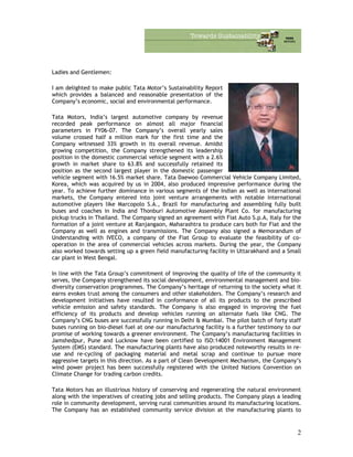 Ladies and Gentlemen:
I am delighted to make public Tata Motor’s Sustainability Report
which provides a balanced and reasonable presentation of the
Company’s economic, social and environmental performance.
Tata Motors, India’s largest automotive company by revenue
recorded peak performance on almost all major financial
parameters in FY06-07. The Company’s overall yearly sales
volume crossed half a million mark for the first time and the
Company witnessed 33% growth in its overall revenue. Amidst
growing competition, the Company strengthened its leadership
position in the domestic commercial vehicle segment with a 2.6%
growth in market share to 63.8% and successfully retained its
position as the second largest player in the domestic passenger
vehicle segment with 16.5% market share. Tata Daewoo Commercial Vehicle Company Limited,
Korea, which was acquired by us in 2004, also produced impressive performance during the
year. To achieve further dominance in various segments of the Indian as well as international
markets, the Company entered into joint venture arrangements with notable international
automotive players like Marcopolo S.A., Brazil for manufacturing and assembling fully built
buses and coaches in India and Thonburi Automotive Assembly Plant Co. for manufacturing
pickup trucks in Thailand. The Company signed an agreement with Fiat Auto S.p.A, Italy for the
formation of a joint venture at Ranjangaon, Maharashtra to produce cars both for Fiat and the
Company as well as engines and transmissions. The Company also signed a Memorandum of
Understanding with IVECO, a company of the Fiat Group to evaluate the feasibility of co-
operation in the area of commercial vehicles across markets. During the year, the Company
also worked towards setting up a green field manufacturing facility in Uttarakhand and a Small
car plant in West Bengal.
In line with the Tata Group’s commitment of improving the quality of life of the community it
serves, the Company strengthened its social development, environmental management and bio-
diversity conservation programmes. The Company’s heritage of returning to the society what it
earns evokes trust among the consumers and other stakeholders. The Company’s research and
development initiatives have resulted in conformance of all its products to the prescribed
vehicle emission and safety standards. The Company is also engaged in improving the fuel
efficiency of its products and develop vehicles running on alternate fuels like CNG. The
Company’s CNG buses are successfully running in Delhi & Mumbai. The pilot batch of forty staff
buses running on bio-diesel fuel at one our manufacturing facility is a further testimony to our
promise of working towards a greener environment. The Company’s manufacturing facilities in
Jamshedpur, Pune and Lucknow have been certified to ISO:14001 Environment Management
System (EMS) standard. The manufacturing plants have also produced noteworthy results in re-
use and re-cycling of packaging material and metal scrap and continue to pursue more
aggressive targets in this direction. As a part of Clean Development Mechanism, the Company’s
wind power project has been successfully registered with the United Nations Convention on
Climate Change for trading carbon credits.
Tata Motors has an illustrious history of conserving and regenerating the natural environment
along with the imperatives of creating jobs and selling products. The Company plays a leading
role in community development, serving rural communities around its manufacturing locations.
The Company has an established community service division at the manufacturing plants to
2
 