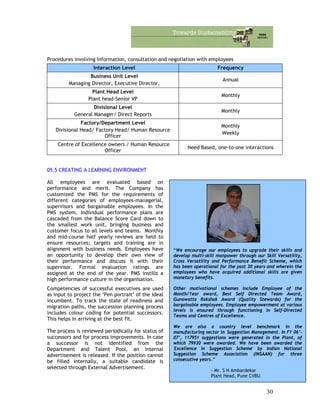 Procedures involving information, consultation and negotiation with employees
Interaction Level Frequency
Business Unit Level
Managing Director, Executive Director,
Annual
Plant Head Level
Plant head-Senior VP
Monthly
Divisional Level
General Manager/ Direct Reports
Monthly
Factory/Department Level
Divisional Head/ Factory Head/ Human Resource
Officer
Monthly
Weekly
Centre of Excellence owners / Human Resource
Officer
Need Based, one-to-one interactions
05.5 CREATING A LEARNING ENVIRONMENT
All employees are evaluated based on
performance and merit. The Company has
customized the PMS for the requirements of
different categories of employees-managerial,
supervisors and bargainable employees. In the
PMS system, Individual performance plans are
cascaded from the Balance Score Card down to
the smallest work unit, bringing business and
customer focus to all levels and teams. Monthly
and mid-course half yearly reviews are held to
ensure resources; targets and training are in
alignment with business needs. Employees have
an opportunity to develop their own view of
their performance and discuss it with their
supervisor. Formal evaluation ratings are
assigned at the end of the year. PMS instills a
high performance culture in the organisation.
“We encourage our employees to upgrade their skills and
develop multi-skill manpower through our Skill Versatility,
Cross Versatility and Performance Benefit Scheme, which
has been operational for the past 30 years and wherein the
employees who have acquired additional skills are given
monetary benefits.
Other motivational schemes include Employee of the
Month/Year award, Best Self Directed Team Award,
Gunawatta Rakshak Award (Quality Stewards) for the
bargainable employees. Employee empowerment at various
levels is ensured through functioning in Self-Directed
Teams and Centres of Excellence.
We are also a country level benchmark in the
manufacturing sector in Suggestion Management. In FY 06’-
07’, 117951 suggestions were generated in the Plant, of
which 79930 were awarded. We have been awarded the
'Excellence in Suggestion Scheme' by Indian National
Suggestion Scheme Association (INSAAN) for three
consecutive years.”
- Mr. S N Ambardekar
Plant Head, Pune CVBU
Competencies of successful executives are used
as input to project the ‘Pen portrait’ of the ideal
incumbent. To track the state of readiness and
migration paths, the succession planning process
includes colour coding for potential successors.
This helps in arriving at the best fit.
The process is reviewed periodically for status of
successors and for process improvements. In case
a successor is not identified from the
Department and Talent Pool, an internal
advertisement is released. If the position cannot
be filled internally, a suitable candidate is
selected through External Advertisement.
30
 