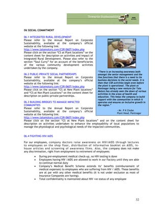 06 SOCIAL COMMITMENT
06.1 INTEGRATED RURAL DEVELOPMENT
“There is an increasing awareness both
amongst the senior management and the
line functions that there is a need to tie
business decisions to the social needs. It is
then that CSR activities begin even before
the plant is operational. The plant at
Pantnagar being a new venture for Tata
Motors has already seen the dawn of various
activities in the areas of health and
education. This helps the company to build
rapport with the communities in which it
operates and ensures an inclusive growth in
the region.”
- Mr. P K Chobe
Plant Head, Pantnagar
Please refer to the Annual Report on Corporate
Sustainability, available at the company’s official
website at the following link:
http://www.tatamotors.com/CSR-0607/index.php
Please click on the section “CS at Plant locations” on the
content sheet for description on activities and impact of
Integrated Rural Development. Please also refer to the
section “Soul Curry” for an account of the beneficiaries
of the various community development activities
undertaken by the company.
06.2 PUBLIC-PRIVATE SOCIAL PARTNERSHIPS
Please refer to the Annual Report on Corporate
Sustainability, available at the company’s official
website at the following link:
http://www.tatamotors.com/CSR-0607/index.php
Please click on the section “CS at New Plant locations”
and “CS at Non Plant Locations” on the content sheet for
description on public-private partnerships.
06.3 BUILDING BRIDGES TO MANAGE IMPACTED
COMMUNITIES
Please refer to the Annual Report on Corporate
Sustainability, available at the company’s official
website at the following link:
http://www.tatamotors.com/CSR-0607/index.php
Please click on the section “CS at New Plant locations” and on the content sheet for
description on activities undertaken to enhance the employability of local populations to
manage the physiological and psychological needs of the impacted communities.
06.4 FIGHTING HIV/AIDS
For our employees, company doctors raise awareness on HIV/AIDS through lectures
to employees on the shop floor, distribution of informative booklet on AIDS, in-
house articles and screening of awareness films. Also, the company does not make
any discrimination, right from employment to retirement of employees:
• During pre-employment medical check-up, no HIV testing is done
• Employees having HIV /AIDS are allowed to work in our Factory until they are able
to continue normal duty
• Company’s Medical Benefit Scheme extends its’ benefits (reimbursement of
medical expenses) to employees who are suffering from HIV / AIDS. These benefits
are at par with any other medical benefits (It is not under exclusion as most of
Insurance Companies are having).
• Total confidentiality is maintained about HIV +ve status of any employee
32
 