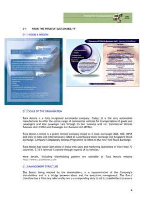 01 FROM THE PRISM OF SUSTAINABILITY
01.1 VISION & MISSION
01.2 SCALE OF THE ORGANISATION
Tata Motors is a fully integrated automobile company. Today, it is the only automobile
manufacturer to offer the entire range of commercial vehicles for transportation of goods and
passengers and also passenger cars through its two business unit viz. Commercial Vehicle
Business Unit (CVBU) and Passenger Car Business Unit (PCBU).
Tata Motors Limited is a public limited company listed on 4 stock exchanges (BSE, NSE, MPSE
and CSE) in India and internationally listed at Luxembourg Stock Exchange and Singapore Stock
exchange. Company’s Depositary Receipt Programme is listed on the New York Stock Exchange.
Tata Motors has major operations in India with sales and marketing operations in more than 70
countries. 7.35 % revenue is earned through exports of its vehicles.
More details, including shareholding pattern are available at Tata Motors website
http://www.tatamotors.com
01.3 MANAGEMENT STRUCTURE
The Board, being elected by the shareholders, is a representative of the Company’s
shareholders and is a bridge between them and the executive management. The Board
therefore has a fiduciary relationship and a corresponding duty to all its stakeholders to ensure
4
 
