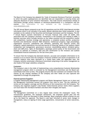 The Board of the Company has adopted the ‘Code of Corporate Disclosure Practices’ according
to which the public spokespersons are identified who are responsible in ensuring timely and
adequate disclosure of price sensitive information. This Code ensures simultaneous release of
information through various mediums of disclosure/dissemination in a transparent and fair
manner. This information is also available on the Company’s website,
www.tatamotors.com.
The 20F Annual Report prepared as per the US regulations and the NYSE Listed Manual provides
information which is not normally in the public domain vis-à-vis other listed companies, is also
available on the website of the Securities and Exchange Commission and the Company. The 20-
F Annual Report contains information on five-year financial data under US GAAP; risks
associated with the Company’s business; investments in the Company and relating to ADRs; a
business overview which includes sections on the Indian economy and the automotive market
and competition; business strategy and operations; a complete product profile; production
facilities and distribution network; R&D initiatives; intellectual property; legal proceedings;
organisation structure; subsidiaries and affiliates; operating and financial review and
prospects; capital expenditure incurred and sources of financing; details of the auditors; Board
composition and management; governance structure; shareholding pattern; dividend policy;
share and ADR price; rights of shareholders; exchange control policy of the Government and
taxation as relevant to investors; CEO and CFO certification to the investors and audited
consolidated financial statements for the last three years.
To ensure that the Company has disclosed relevant, accurate and complete information to its
investors so as to ensure that the Company’s financial condition and results of operations in all
material respects have been disclosed on a timely basis under the applicable laws, the
Company recently constituted a Disclosure Committee comprising of the senior management as
also heads of the larger subsidiary companies.
Customers
The Company is also in the midst of implementing a very comprehensive Customer Relationship
management program which is reviewed by the Management Committee and the Board sub-
Committees from time to time. This program ensures that the Customers are treated in the fair
manner by the channel members of the Company and their needs are also captured and
responded to through this programme.
Channel partners/Suppliers
A Supplier Relationship Management program and Dealer Management System are in place and
the Management Committee reviews the program from time to time. The key indicators of
review are the Supplier coverage and the efficiency of the transactions with the Company. The
Company also organizes Supplier’s day/Vendor meets/Channel partner meets where suppliers
can touch base with the Board members and share their thoughts and inputs.
Employees
The Management Committee on a very regular basis reviews the employees’ issues. The
remuneration guidelines, the employee satisfaction, the employee growth plan and the
organization culture are discussed in these meetings. Major employee welfare schemes are put
up to the Board for approval. The Board is also kept informed of senior level changes in
management, status on signing of Union wage agreements, remuneration of senior executives,
etc.
7
 