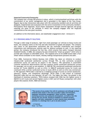 Impacted Community/Community
The company has a strong CSR practice in place, which is institutionalized and driven with the
commitment of our senior management and is grounded in the legacy of the Tata Group.
Regular day-to-day interactions take place with the community members and all activities are
designed, implemented and evaluated with the active involvement of the community members.
Participatory Rural Appraisal, Social Impact Assessment through external agencies and group
meetings are some of the methods in which the company engages with the impacted
communities at the new plant locations.
(In addition to the information above, see stakeholder engagement chart – Annexure I)
01.5 PROVIDING MOBILITY SOLUTIONS
Through a wide range of products, right from small passenger car vehicles to heavy trucks and
buses, the company caters to the free and safe movement of goods and people. The company
also caters to the government institutions like the municipal corporations and transport
corporations and manufactures vehicles used for defence purposes as well. In the reporting
period, the company introduced the Star Bus, which ensures that public transport becomes
disabled-friendly. In 2006, the company has also initiated the “small car project” which aims to
provide safe transport at affordable prices. The targeted price of US $2500 would make a four
wheel vehicle available to the masses, thereby making transportation personal and safer.
From 2006, Commercial Vehicle Business Unit (CVBU) has taken an initiative to conduct
industry-wide syndicated satisfaction surveys through TNS, so that commonly accepted
satisfaction scores are used by all players in the industry. TNS specializes in automobile
customer satisfaction determination and also conducts similar syndicated satisfaction surveys
for passenger cars as well as two-wheelers. In 2005-06 TNS commenced syndicated satisfaction
surveys for Trucks (M&HCVs as well as LCVs). In 2006-07 syndicated survey for trucks was
continued while a similar syndicated survey on buses (MCVs as well as LCVs) was commenced.
In TNS approach TRI*M index is derived as a weighted average of scores on overall satisfaction,
advocacy, loyalty, and competitive advantage. TRI”M index is also known as Customer
Retention index and can vary between -65 and +135. The higher the index, the greater is the
likelihood of retaining customers. TRI*M Indices revealed that CVBU has the highest scores in
M&HCV & LCV trucks and second highest scores in MCV and LCV Buses (comparison with other
players like Leyland, Eicher, M&M and Swaraj).
“The success of any product lies with its sustenance and although we have
achieved some results in the areas of product safety and innovation,
employee relationship management, labour practices, responsible
marketing practices and community development, we believe that this
journey has just started. Putting an emphasis on channel partners,
suppliers and other stakeholders to move towards more sustainable
practices is a challenge that is yet to be fully tackled. ”
- A K Mankad
Head – Car Plant
8
 