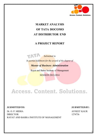 1
MARKET ANALYSIS
OF TATA DOCOMO
AT DISTRIBUTOR END
A PROJECT REPORT
Submitted in
In partial fulfilment for the award of the degree of
Master of Business Administration
Rayat and Bahra Institute of Management
SESSION 2012-2014
SUBMITTEDTO: SUBMITTEDBY:
Dr. O. P. MIDHA AVNEET KAUR
DIRECTOR 1274736
RAYAT AND BAHRA INSTITUTE OF MANAGEMENT
 