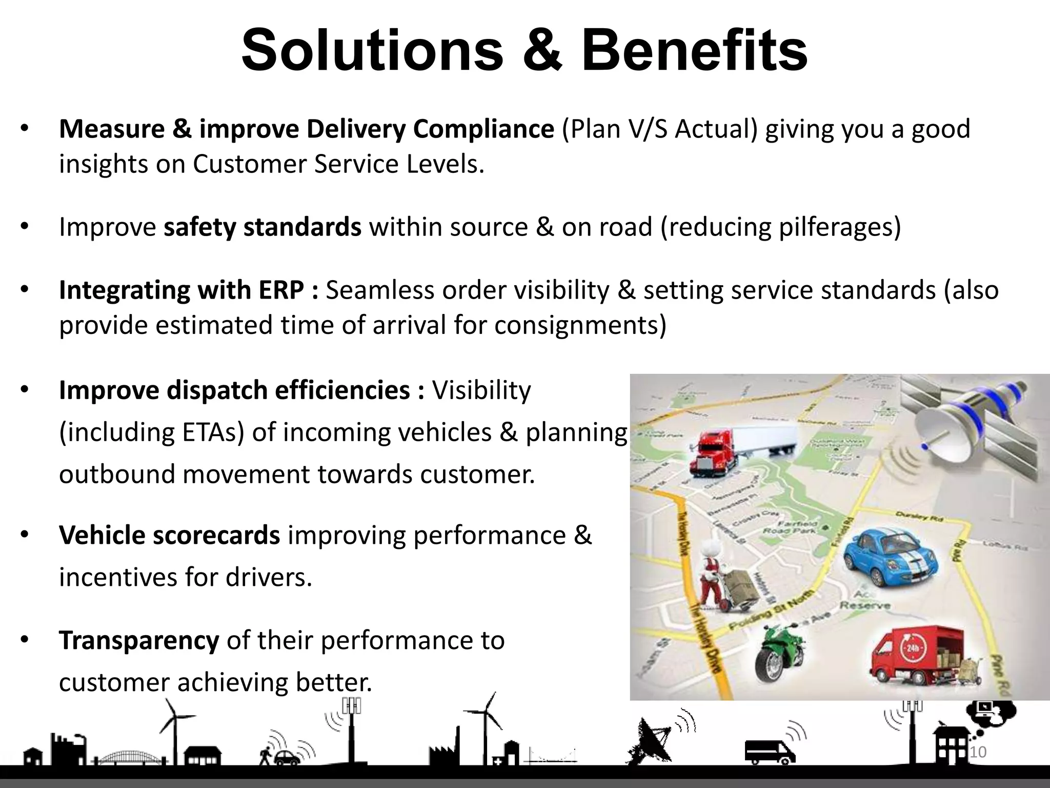 Solutions & Benefits
• Measure & improve Delivery Compliance (Plan V/S Actual) giving you a good
insights on Customer Service Levels.
• Improve safety standards within source & on road (reducing pilferages)
• Integrating with ERP : Seamless order visibility & setting service standards (also
provide estimated time of arrival for consignments)
• Improve dispatch efficiencies : Visibility
(including ETAs) of incoming vehicles & planning
outbound movement towards customer.
• Vehicle scorecards improving performance &
incentives for drivers.
• Transparency of their performance to
customer achieving better.
10
 