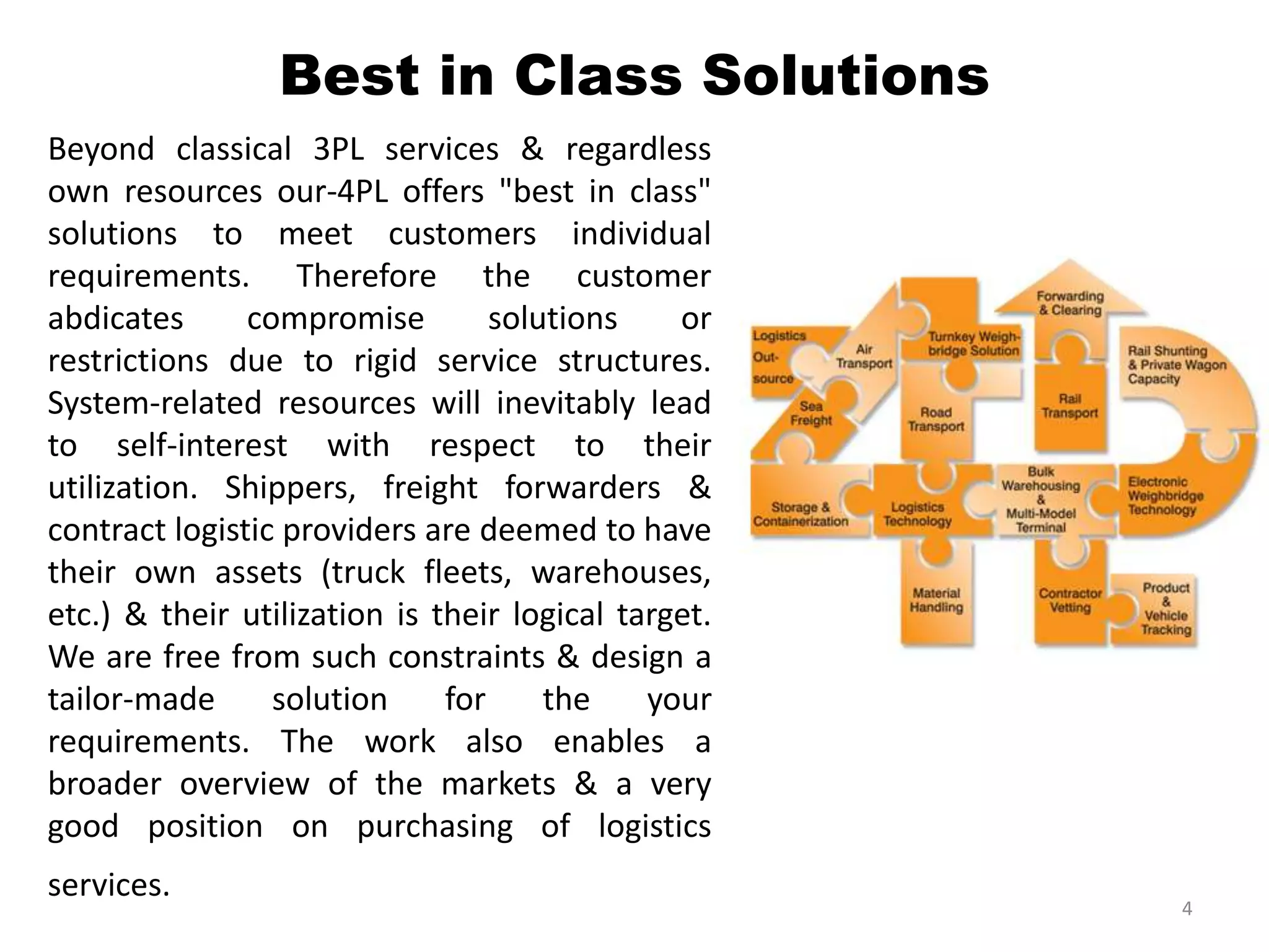 Best in Class Solutions
Beyond classical 3PL services & regardless
own resources our-4PL offers "best in class"
solutions to meet customers individual
requirements. Therefore the customer
abdicates compromise solutions or
restrictions due to rigid service structures.
System-related resources will inevitably lead
to self-interest with respect to their
utilization. Shippers, freight forwarders &
contract logistic providers are deemed to have
their own assets (truck fleets, warehouses,
etc.) & their utilization is their logical target.
We are free from such constraints & design a
tailor-made solution for the your
requirements. The work also enables a
broader overview of the markets & a very
good position on purchasing of logistics
services.
4
 
