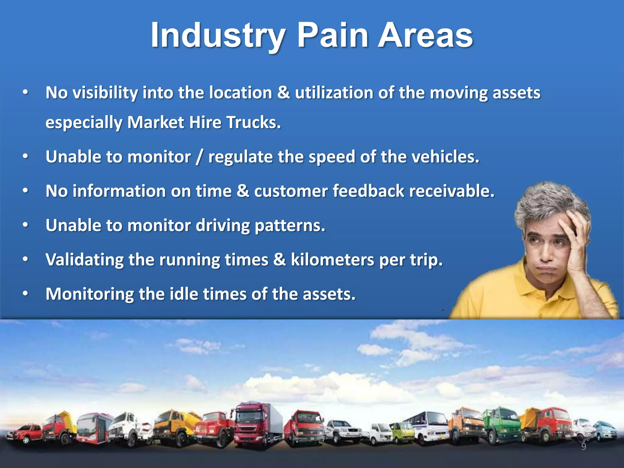 Industry Pain Areas
• No visibility into the location & utilization of the moving assets
especially Market Hire Trucks.
• Unable to monitor / regulate the speed of the vehicles.
• No information on time & customer feedback receivable.
• Unable to monitor driving patterns.
• Validating the running times & kilometers per trip.
• Monitoring the idle times of the assets.
9
 