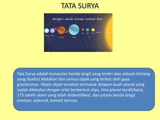 TATA SURYA
Tata Surya adalah kumpulan benda langit yang terdiri atas sebuah bintang
yang disebut Matahari dan semua objek yang terikat oleh gaya
gravitasinya. Objek-objek tersebut termasuk delapan buah planet yang
sudah diketahui dengan orbit berbentuk elips, lima planet kerdil/katai,
173 satelit alami yang telah diidentifikasi, dan jutaan benda langit
(meteor, asteroid, komet) lainnya.
 