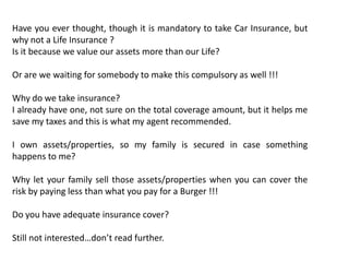 Have you ever thought, though it is mandatory to take Car Insurance, but
why not a Life Insurance ?
Is it because we value our assets more than our Life?

Or are we waiting for somebody to make this compulsory as well !!!

Why do we take insurance?
I already have one, not sure on the total coverage amount, but it helps me
save my taxes and this is what my agent recommended.

I own assets/properties, so my family is secured in case something
happens to me?

Why let your family sell those assets/properties when you can cover the
risk by paying less than what you pay for a Burger !!!

Do you have adequate insurance cover?

Still not interested…don’t read further.
 