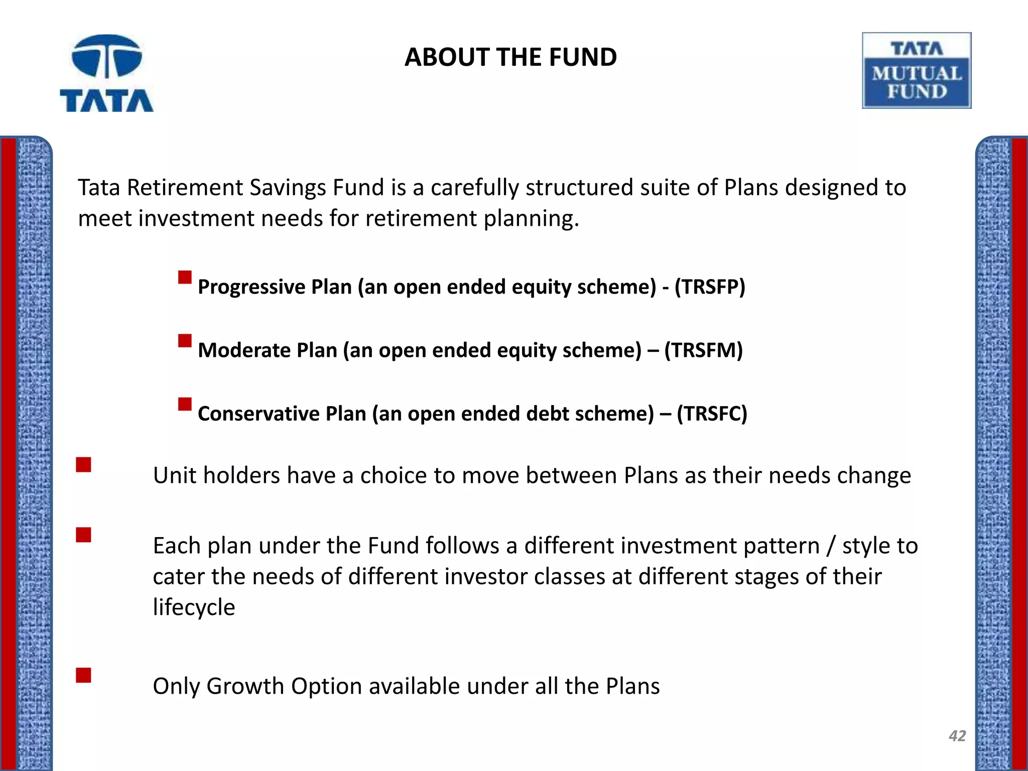 ABOUT THE FUND



Tata Retirement Savings Fund is a carefully structured suite of Plans designed to
meet investment needs for retirement planning.

          Progressive Plan (an open ended equity scheme) - (TRSFP)
          Moderate Plan (an open ended equity scheme) – (TRSFM)
          Conservative Plan (an open ended debt scheme) – (TRSFC)
      Unit holders have a choice to move between Plans as their needs change

      Each plan under the Fund follows a different investment pattern / style to
       cater the needs of different investor classes at different stages of their
       lifecycle


      Only Growth Option available under all the Plans
                                                                                    42
 