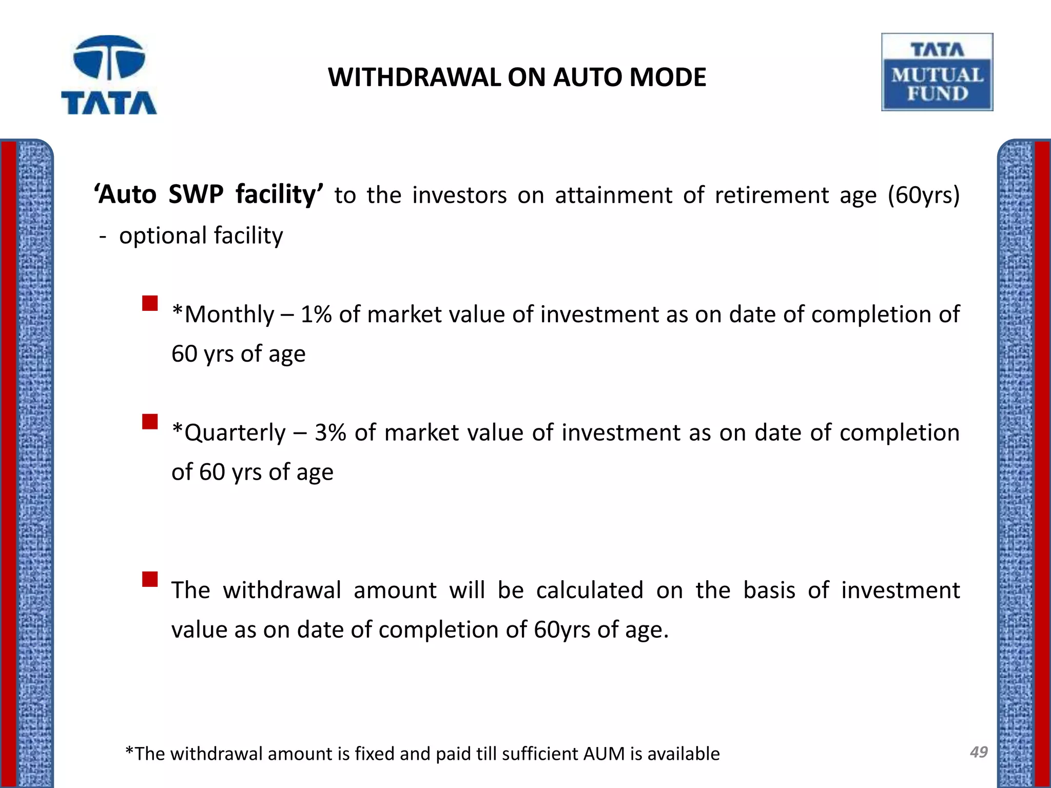 WITHDRAWAL ON AUTO MODE


‘Auto SWP facility’ to the investors on attainment of retirement age (60yrs)
- optional facility


     *Monthly – 1% of market value of investment as on date of completion of
       60 yrs of age

     *Quarterly – 3% of market value of investment as on date of completion
       of 60 yrs of age



     The withdrawal amount will be calculated on the basis of investment
       value as on date of completion of 60yrs of age.



  *The withdrawal amount is fixed and paid till sufficient AUM is available     49
 