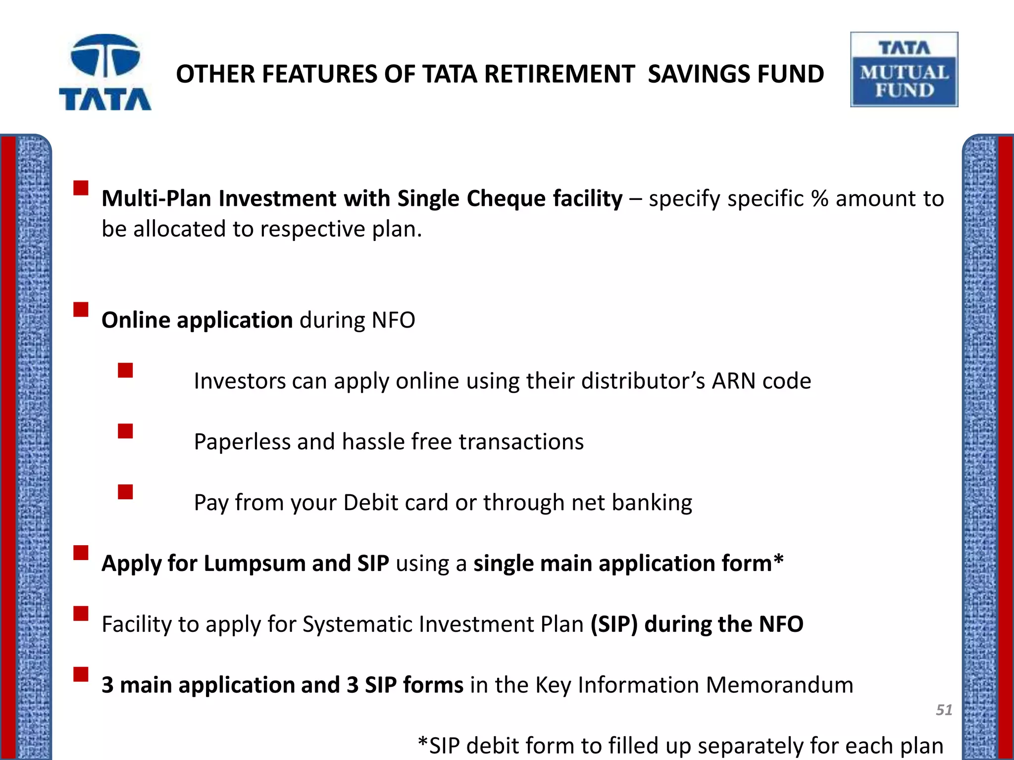 OTHER FEATURES OF TATA RETIREMENT SAVINGS FUND



 Multi-Plan Investment with Single Cheque facility – specify specific % amount to
  be allocated to respective plan.


 Online application during NFO
    Investors can apply online using their distributor’s ARN code
    Paperless and hassle free transactions
    Pay from your Debit card or through net banking
 Apply for Lumpsum and SIP using a single main application form*
 Facility to apply for Systematic Investment Plan (SIP) during the NFO
 3 main application and 3 SIP forms in the Key Information Memorandum               51

                                 *SIP debit form to filled up separately for each plan
 