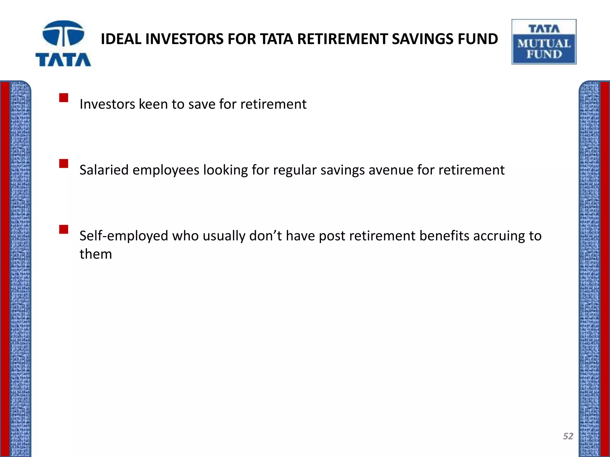 IDEAL INVESTORS FOR TATA RETIREMENT SAVINGS FUND


 Investors keen to save for retirement

 Salaried employees looking for regular savings avenue for retirement

 Self-employed who usually don’t have post retirement benefits accruing to
   them




                                                                              52
 