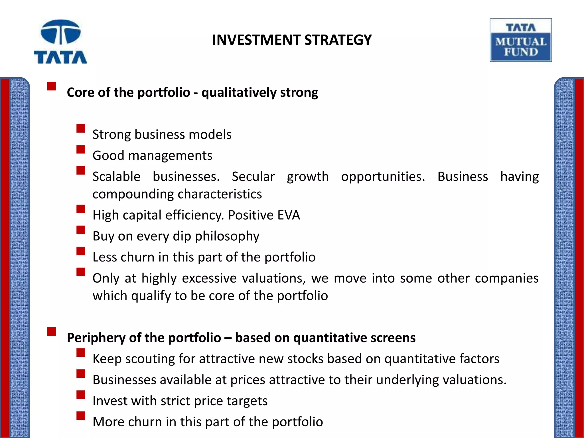 INVESTMENT STRATEGY


 Core of the portfolio - qualitatively strong
    Strong business models
    Good managements
    Scalable businesses. Secular growth opportunities. Business having
      compounding characteristics
    High capital efficiency. Positive EVA
    Buy on every dip philosophy
    Less churn in this part of the portfolio
    Only at highly excessive valuations, we move into some other companies
        which qualify to be core of the portfolio

 Periphery of the portfolio – based on quantitative screens
    Keep scouting for attractive new stocks based on quantitative factors
    Businesses available at prices attractive to their underlying valuations.
    Invest with strict price targets
    More churn in this part of the portfolio
 