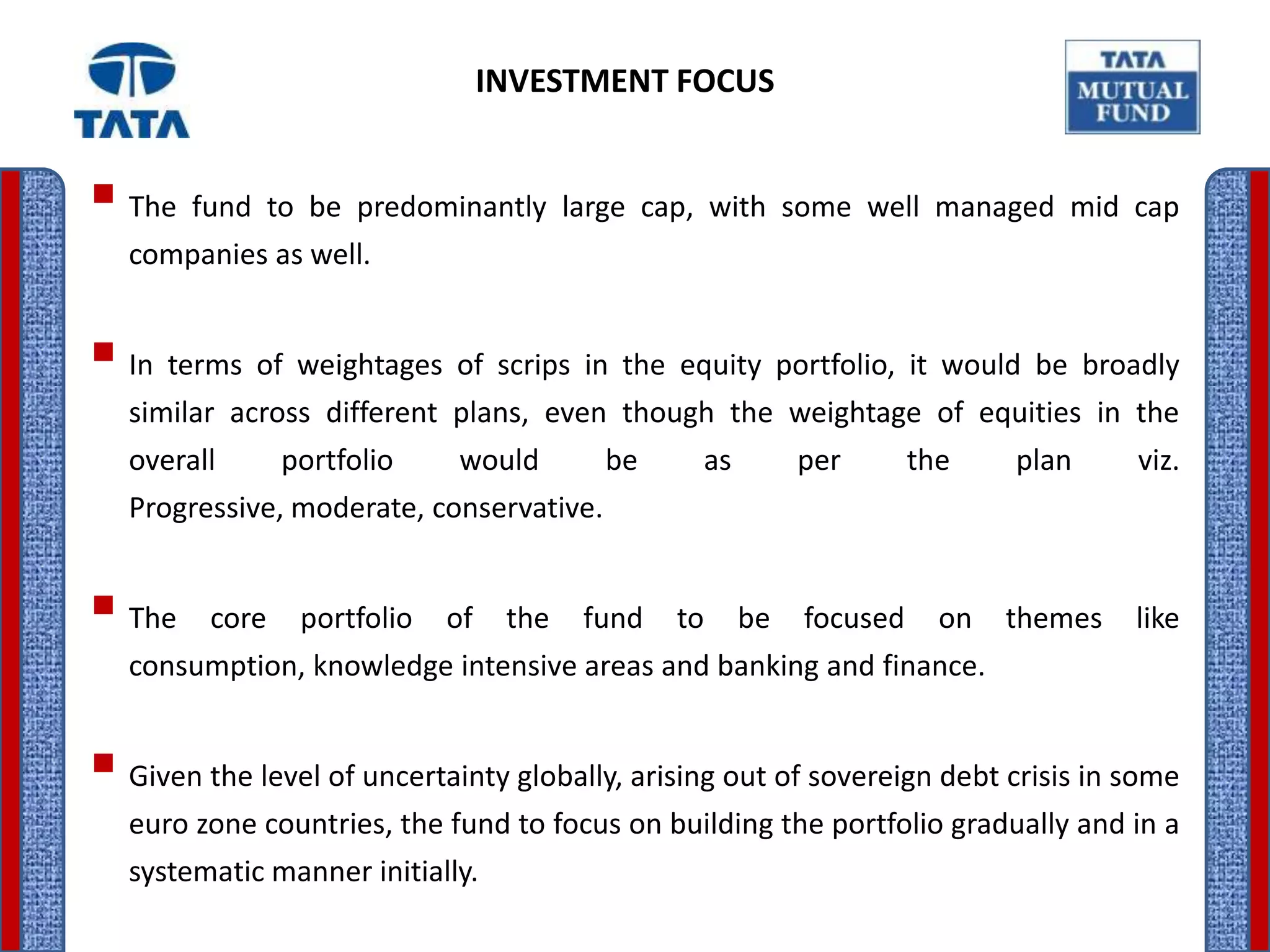 INVESTMENT FOCUS


 The fund to be predominantly large cap, with some well managed mid cap
   companies as well.


 In terms of weightages of scrips in the equity portfolio, it would be broadly
   similar across different plans, even though the weightage of equities in the
   overall     portfolio    would       be       as        per       the    plan     viz.
   Progressive, moderate, conservative.


 The    core   portfolio   of    the   fund   to     be   focused     on   themes   like
   consumption, knowledge intensive areas and banking and finance.


 Given the level of uncertainty globally, arising out of sovereign debt crisis in some
   euro zone countries, the fund to focus on building the portfolio gradually and in a
   systematic manner initially.
 