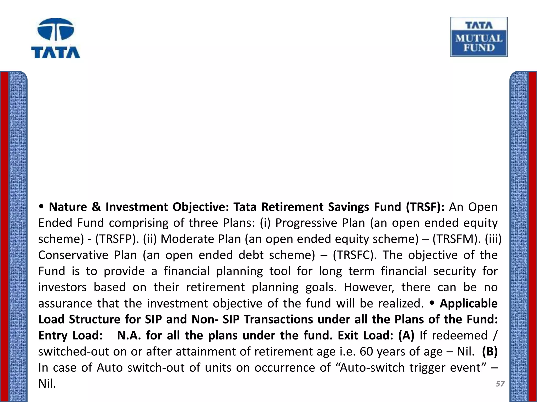  Nature & Investment Objective: Tata Retirement Savings Fund (TRSF): An Open
Ended Fund comprising of three Plans: (i) Progressive Plan (an open ended equity
scheme) - (TRSFP). (ii) Moderate Plan (an open ended equity scheme) – (TRSFM). (iii)
Conservative Plan (an open ended debt scheme) – (TRSFC). The objective of the
Fund is to provide a financial planning tool for long term financial security for
investors based on their retirement planning goals. However, there can be no
assurance that the investment objective of the fund will be realized.  Applicable
Load Structure for SIP and Non- SIP Transactions under all the Plans of the Fund:
Entry Load: N.A. for all the plans under the fund. Exit Load: (A) If redeemed /
switched-out on or after attainment of retirement age i.e. 60 years of age – Nil. (B)
In case of Auto switch-out of units on occurrence of “Auto-switch trigger event” –
Nil.                                                                                57
 