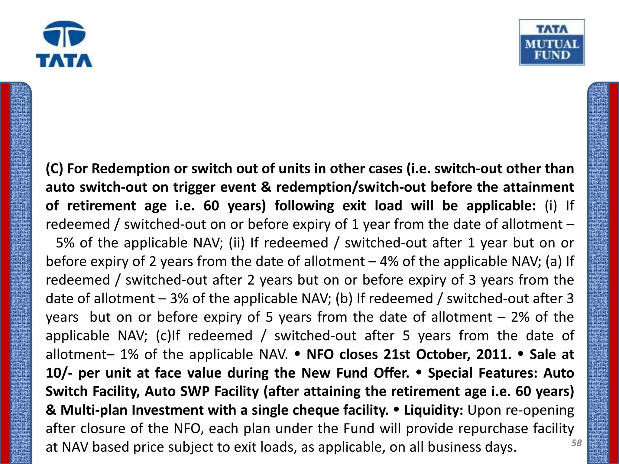 (C) For Redemption or switch out of units in other cases (i.e. switch-out other than
auto switch-out on trigger event & redemption/switch-out before the attainment
of retirement age i.e. 60 years) following exit load will be applicable: (i) If
redeemed / switched-out on or before expiry of 1 year from the date of allotment –
  5% of the applicable NAV; (ii) If redeemed / switched-out after 1 year but on or
before expiry of 2 years from the date of allotment – 4% of the applicable NAV; (a) If
redeemed / switched-out after 2 years but on or before expiry of 3 years from the
date of allotment – 3% of the applicable NAV; (b) If redeemed / switched-out after 3
years but on or before expiry of 5 years from the date of allotment – 2% of the
applicable NAV; (c)If redeemed / switched-out after 5 years from the date of
allotment– 1% of the applicable NAV.  NFO closes 21st October, 2011.  Sale at
10/- per unit at face value during the New Fund Offer.  Special Features: Auto
Switch Facility, Auto SWP Facility (after attaining the retirement age i.e. 60 years)
& Multi-plan Investment with a single cheque facility.  Liquidity: Upon re-opening
after closure of the NFO, each plan under the Fund will provide repurchase facility
                                                                                     58
at NAV based price subject to exit loads, as applicable, on all business days.
 