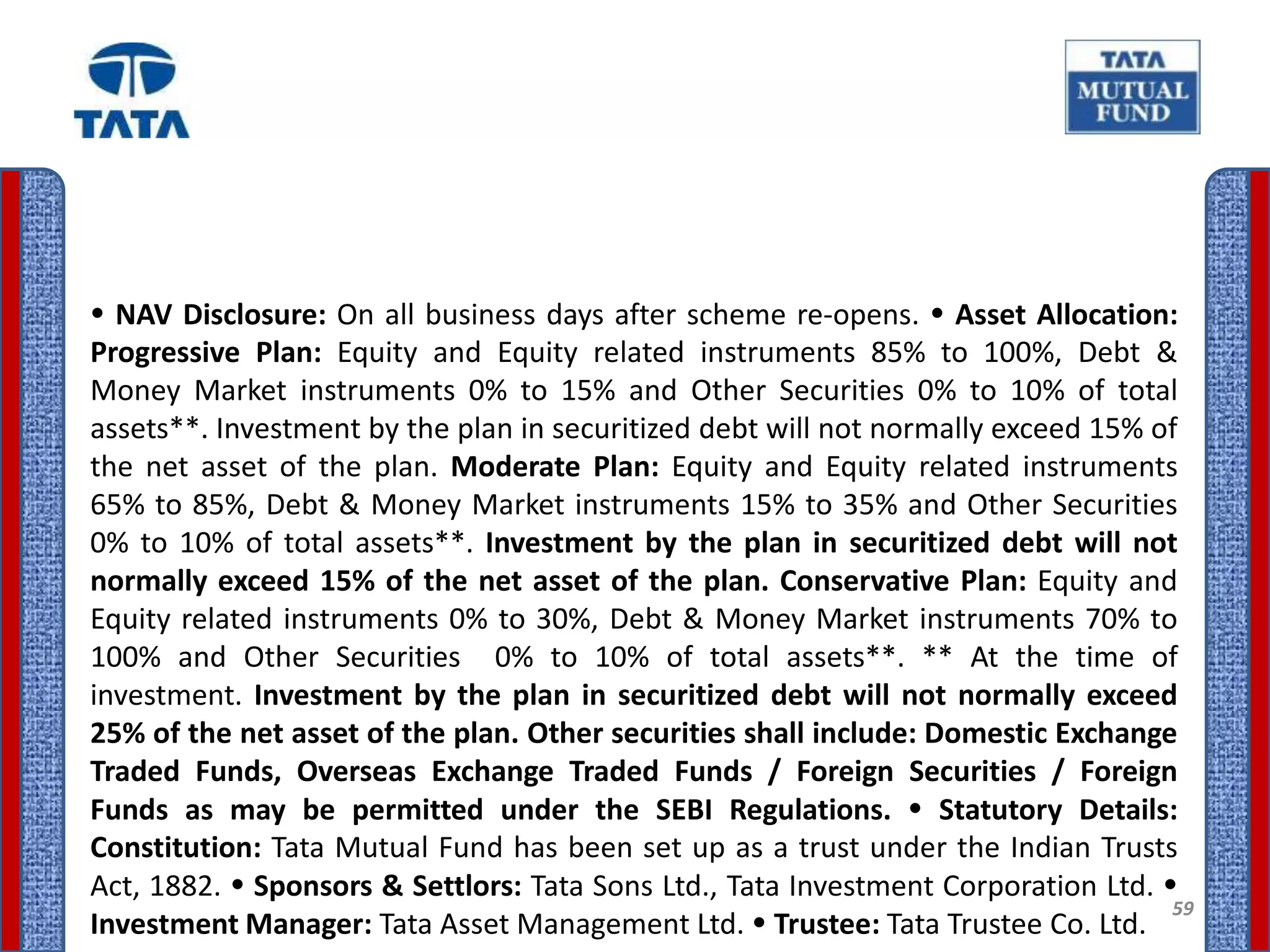  NAV Disclosure: On all business days after scheme re-opens.  Asset Allocation:
Progressive Plan: Equity and Equity related instruments 85% to 100%, Debt &
Money Market instruments 0% to 15% and Other Securities 0% to 10% of total
assets**. Investment by the plan in securitized debt will not normally exceed 15% of
the net asset of the plan. Moderate Plan: Equity and Equity related instruments
65% to 85%, Debt & Money Market instruments 15% to 35% and Other Securities
0% to 10% of total assets**. Investment by the plan in securitized debt will not
normally exceed 15% of the net asset of the plan. Conservative Plan: Equity and
Equity related instruments 0% to 30%, Debt & Money Market instruments 70% to
100% and Other Securities 0% to 10% of total assets**. ** At the time of
investment. Investment by the plan in securitized debt will not normally exceed
25% of the net asset of the plan. Other securities shall include: Domestic Exchange
Traded Funds, Overseas Exchange Traded Funds / Foreign Securities / Foreign
Funds as may be permitted under the SEBI Regulations.  Statutory Details:
Constitution: Tata Mutual Fund has been set up as a trust under the Indian Trusts
Act, 1882.  Sponsors & Settlors: Tata Sons Ltd., Tata Investment Corporation Ltd. 
                                                                                    59
Investment Manager: Tata Asset Management Ltd.  Trustee: Tata Trustee Co. Ltd.
 